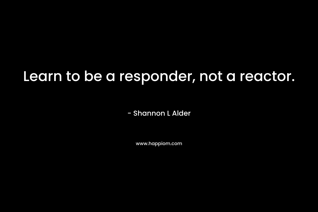 Learn to be a responder, not a reactor. – Shannon L Alder