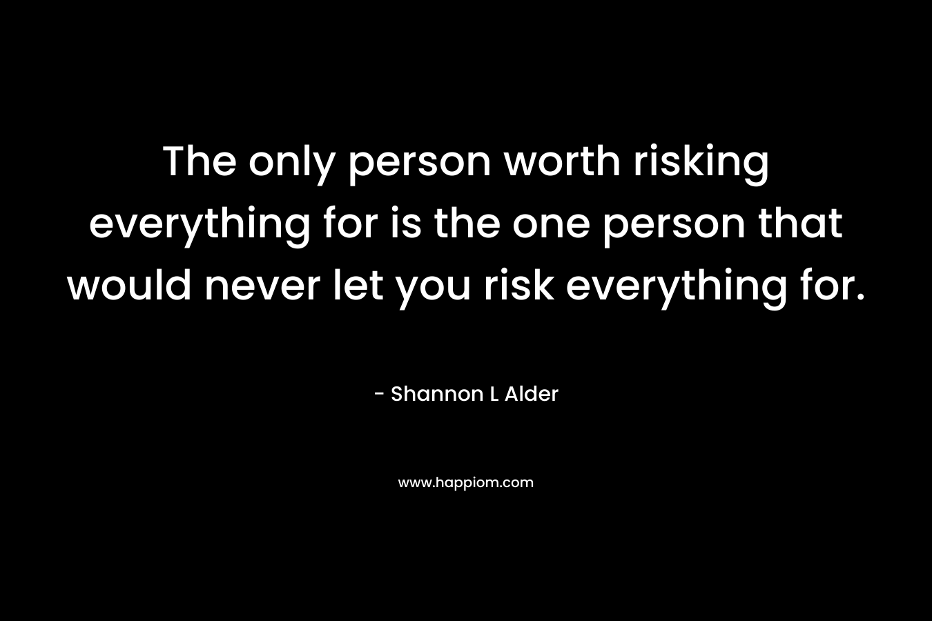 The only person worth risking everything for is the one person that would never let you risk everything for. – Shannon L Alder
