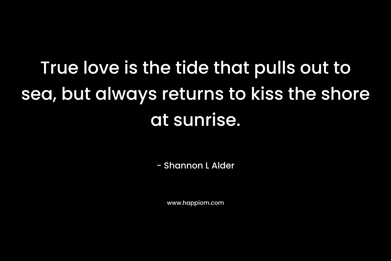 True love is the tide that pulls out to sea, but always returns to kiss the shore at sunrise. – Shannon L Alder