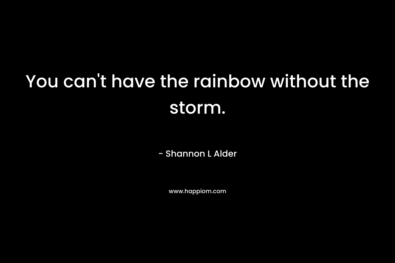 You can’t have the rainbow without the storm. – Shannon L Alder