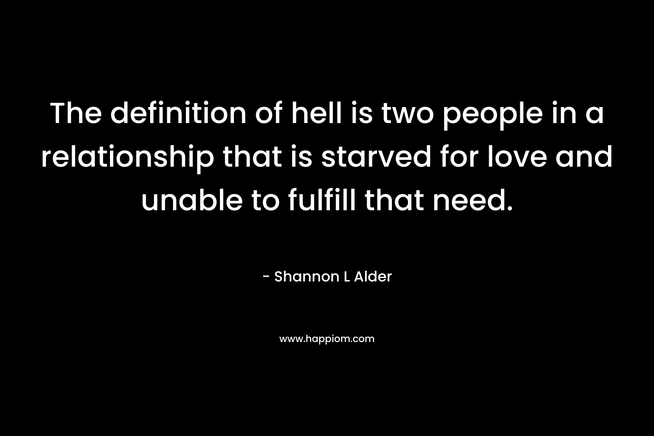 The definition of hell is two people in a relationship that is starved for love and unable to fulfill that need. – Shannon L Alder