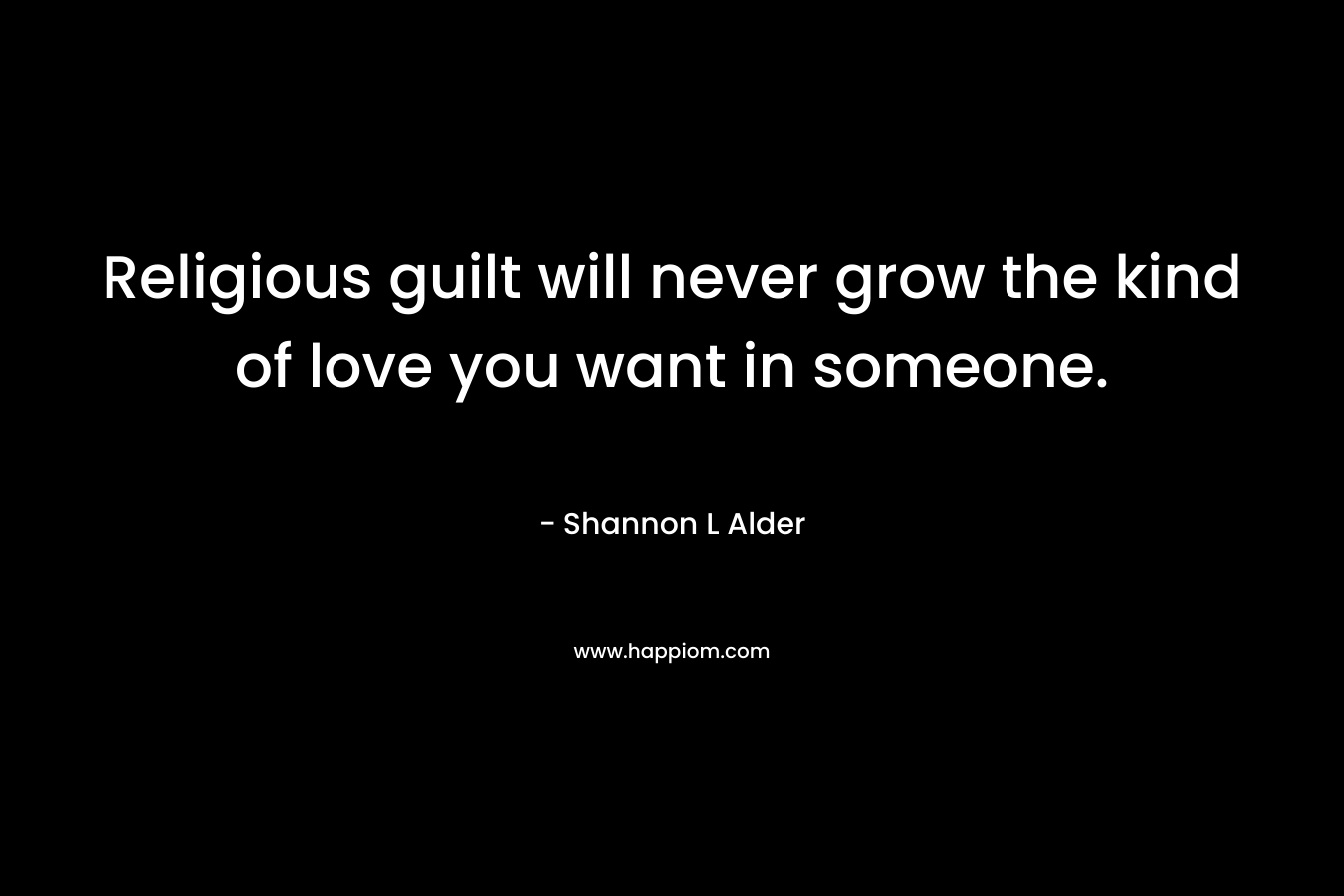 Religious guilt will never grow the kind of love you want in someone.