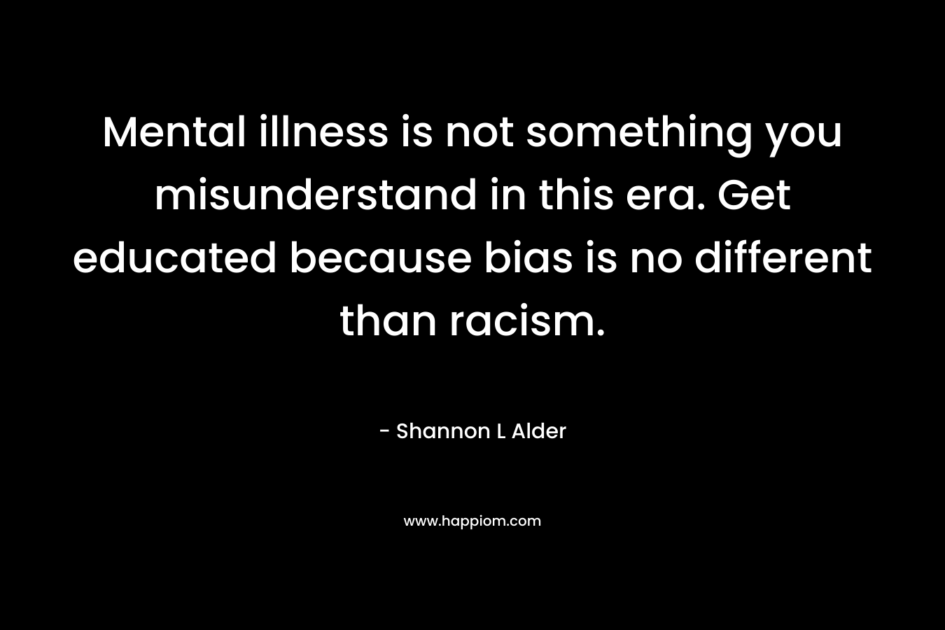 Mental illness is not something you misunderstand in this era. Get educated because bias is no different than racism. – Shannon L Alder