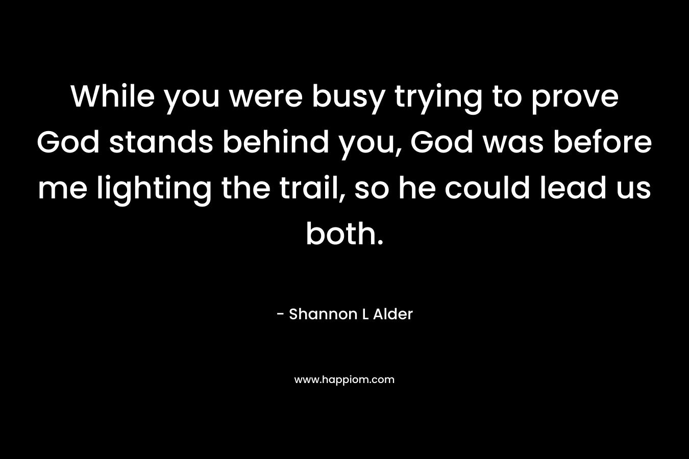 While you were busy trying to prove God stands behind you, God was before me lighting the trail, so he could lead us both. – Shannon L Alder