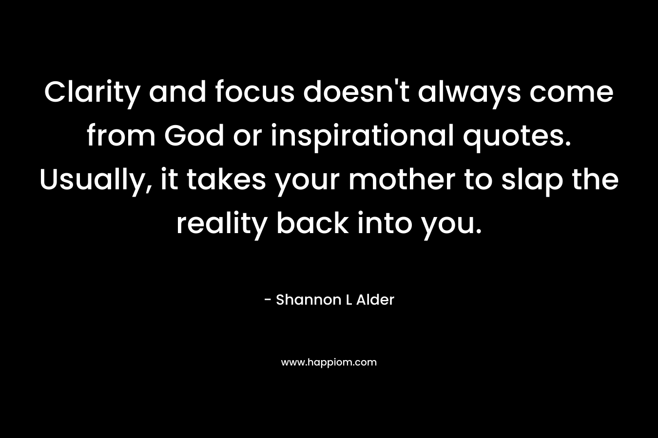 Clarity and focus doesn’t always come from God or inspirational quotes. Usually, it takes your mother to slap the reality back into you. – Shannon L Alder