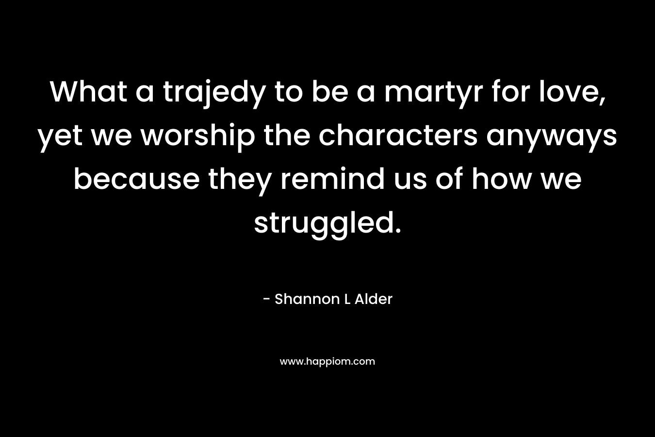 What a trajedy to be a martyr for love, yet we worship the characters anyways because they remind us of how we struggled. – Shannon L Alder
