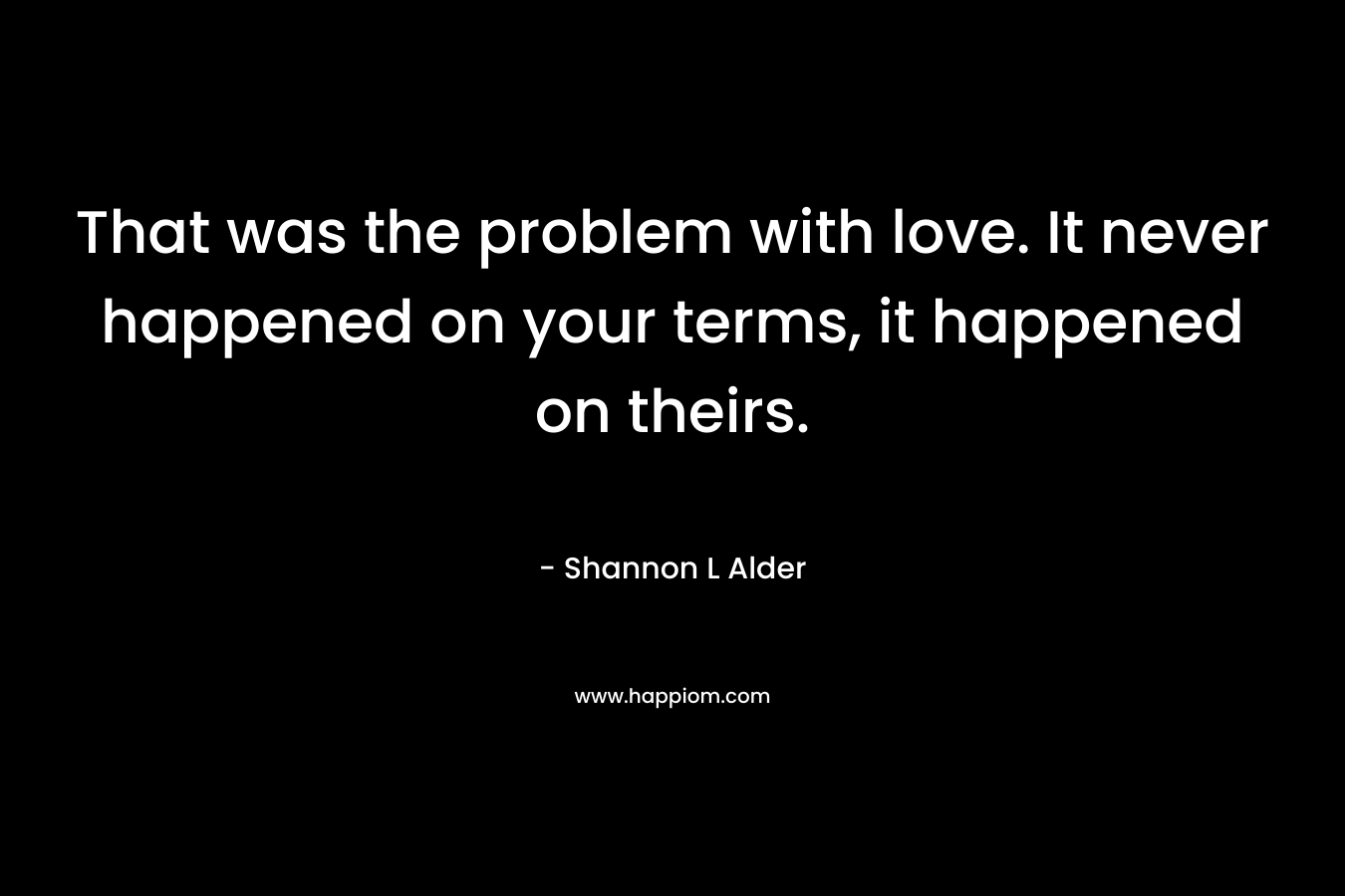 That was the problem with love. It never happened on your terms, it happened on theirs. – Shannon L Alder