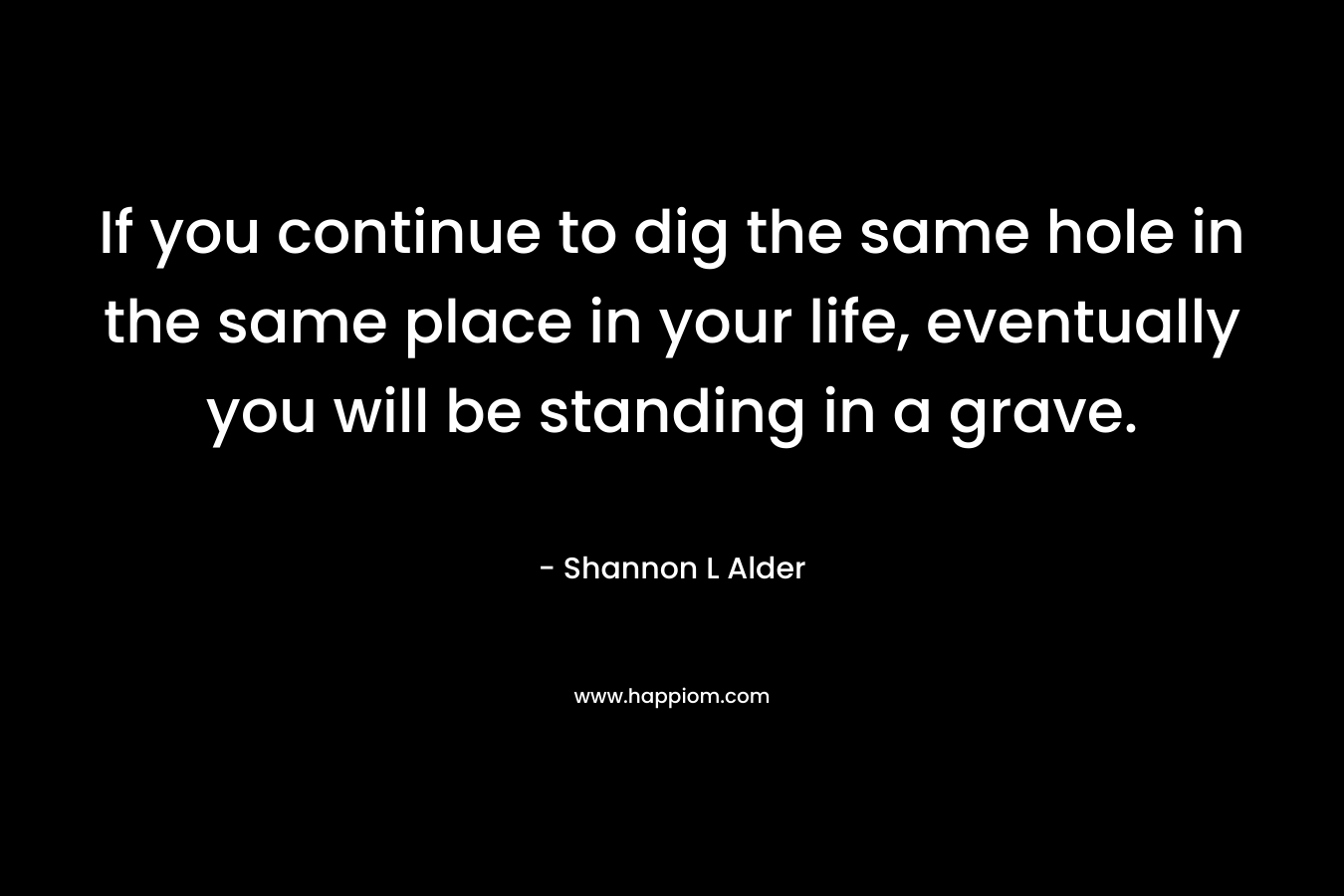 If you continue to dig the same hole in the same place in your life, eventually you will be standing in a grave. – Shannon L Alder