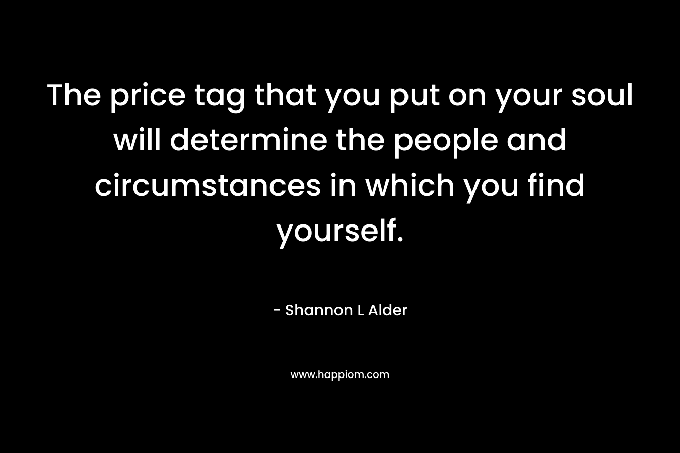 The price tag that you put on your soul will determine the people and circumstances in which you find yourself. – Shannon L Alder