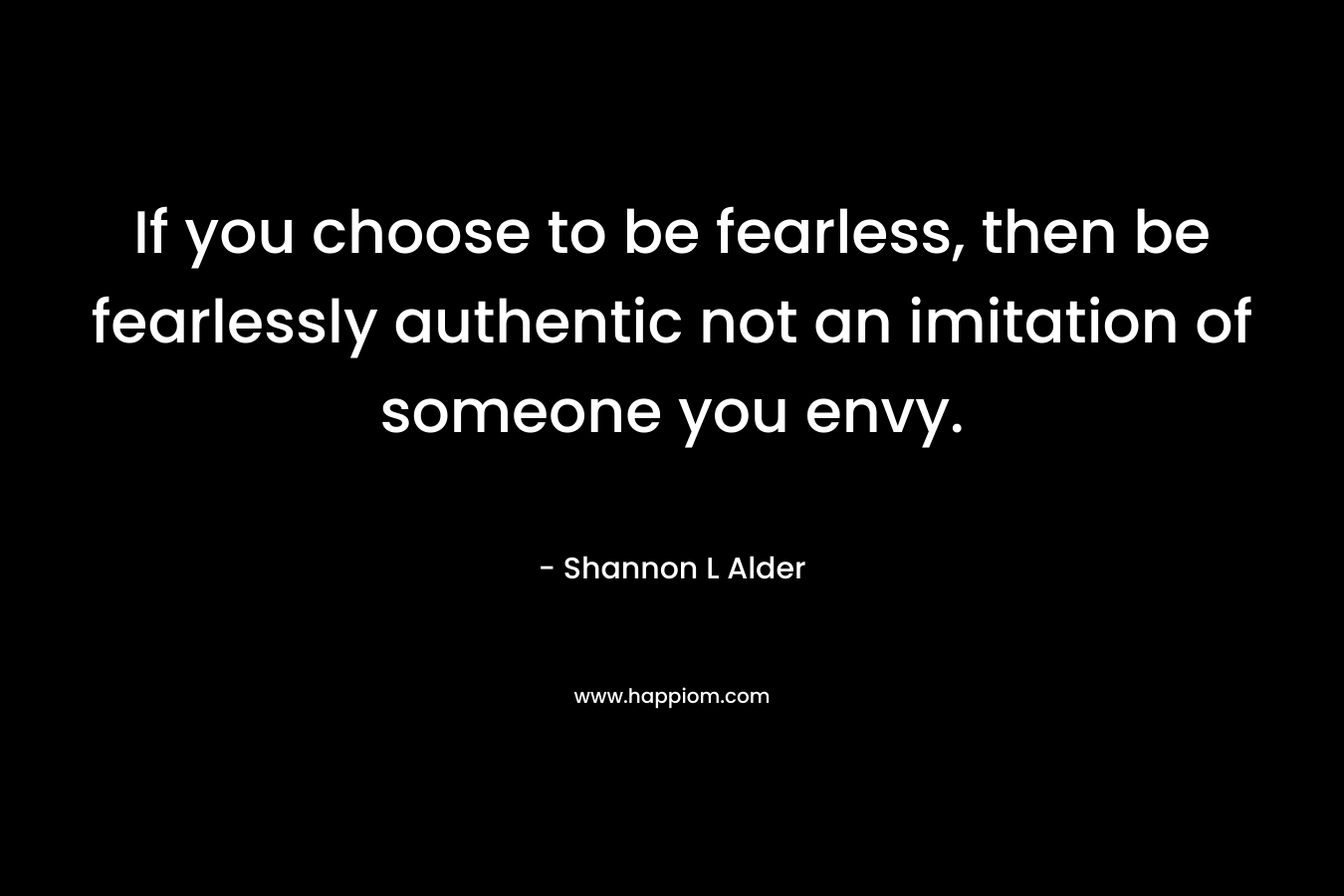 If you choose to be fearless, then be fearlessly authentic not an imitation of someone you envy. – Shannon L Alder
