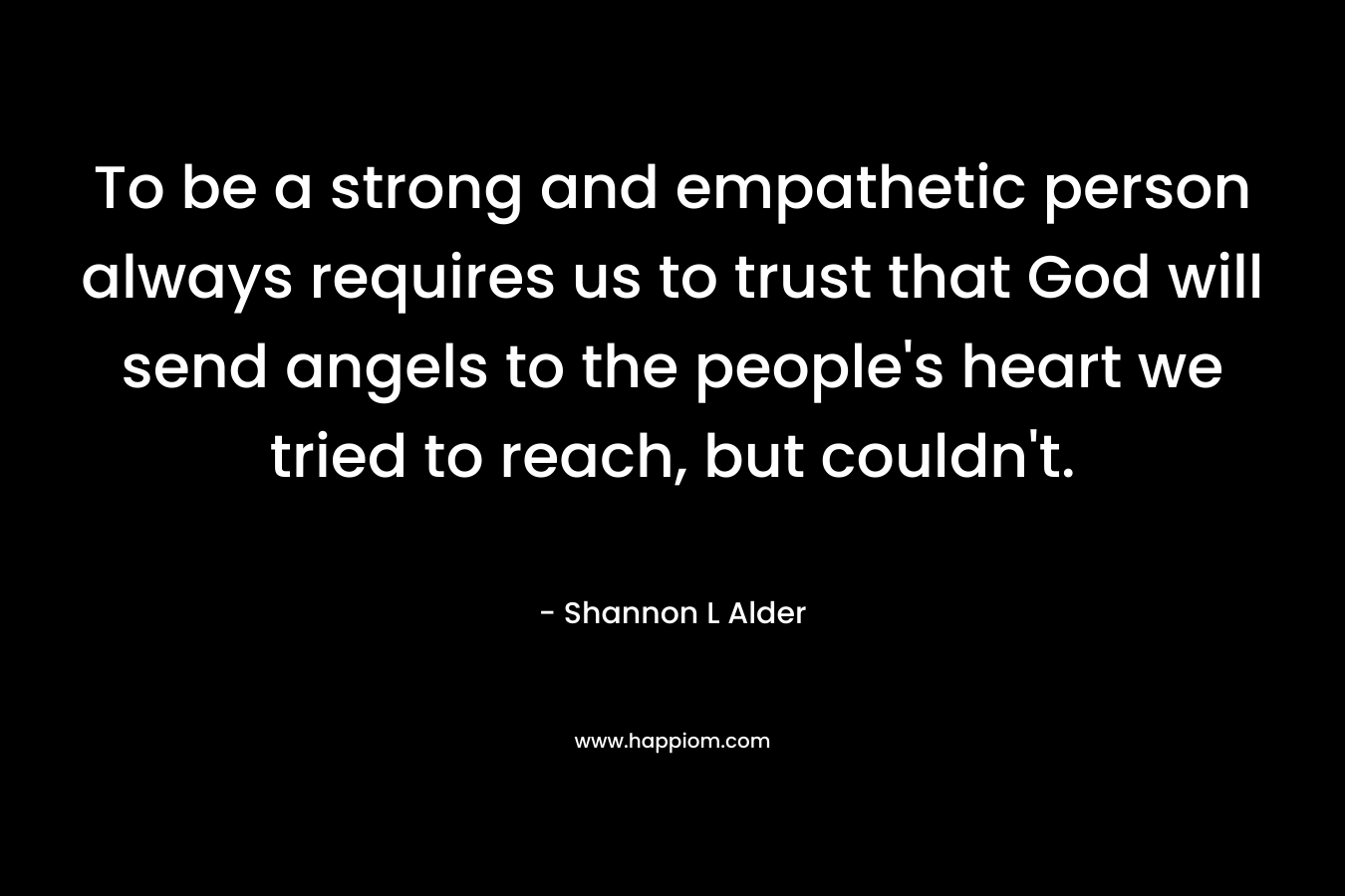 To be a strong and empathetic person always requires us to trust that God will send angels to the people’s heart we tried to reach, but couldn’t. – Shannon L Alder