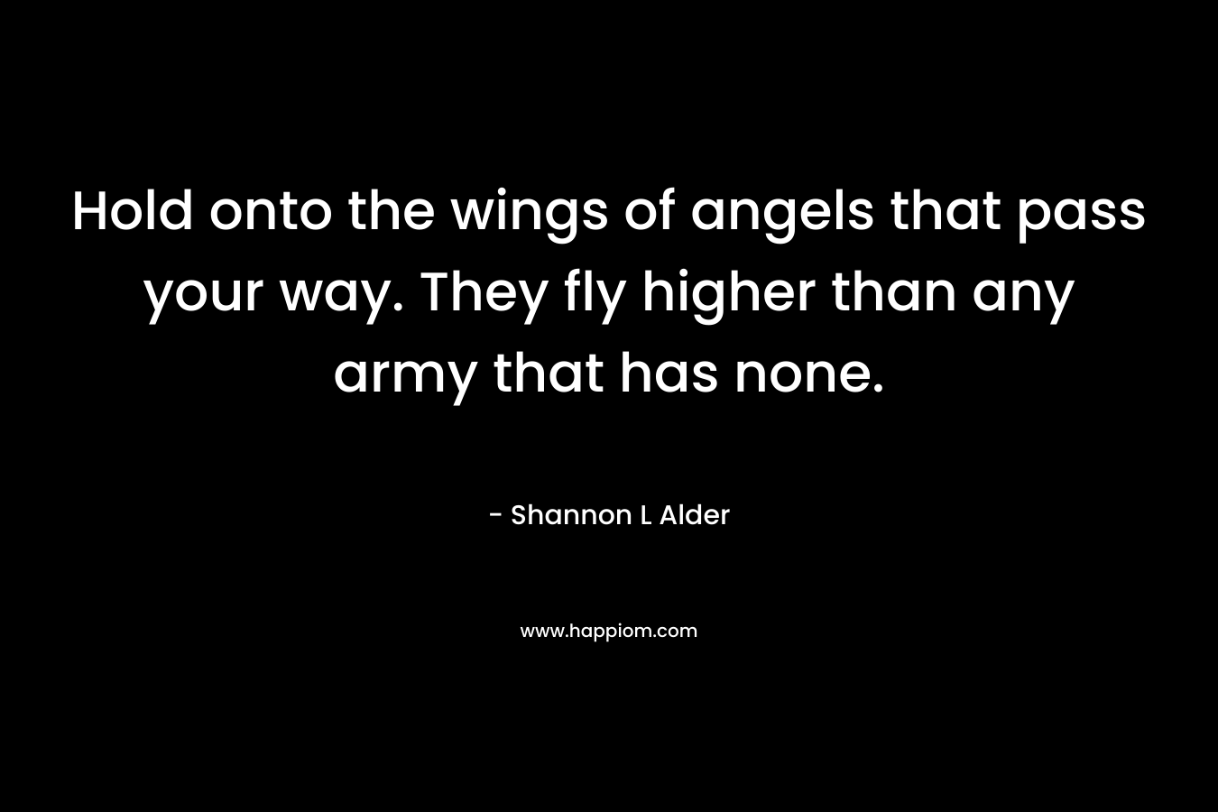 Hold onto the wings of angels that pass your way. They fly higher than any army that has none. – Shannon L Alder