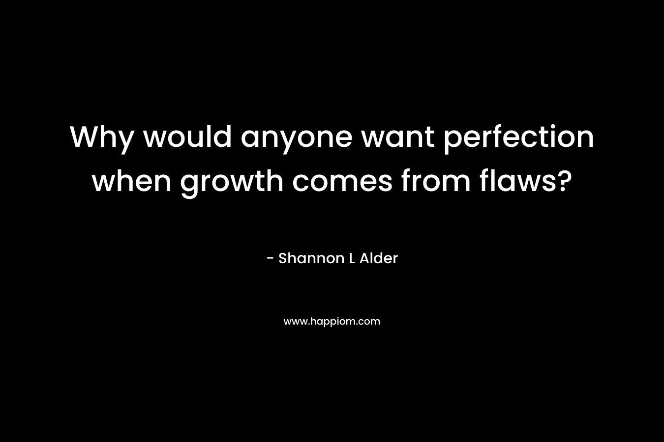 Why would anyone want perfection when growth comes from flaws? – Shannon L Alder