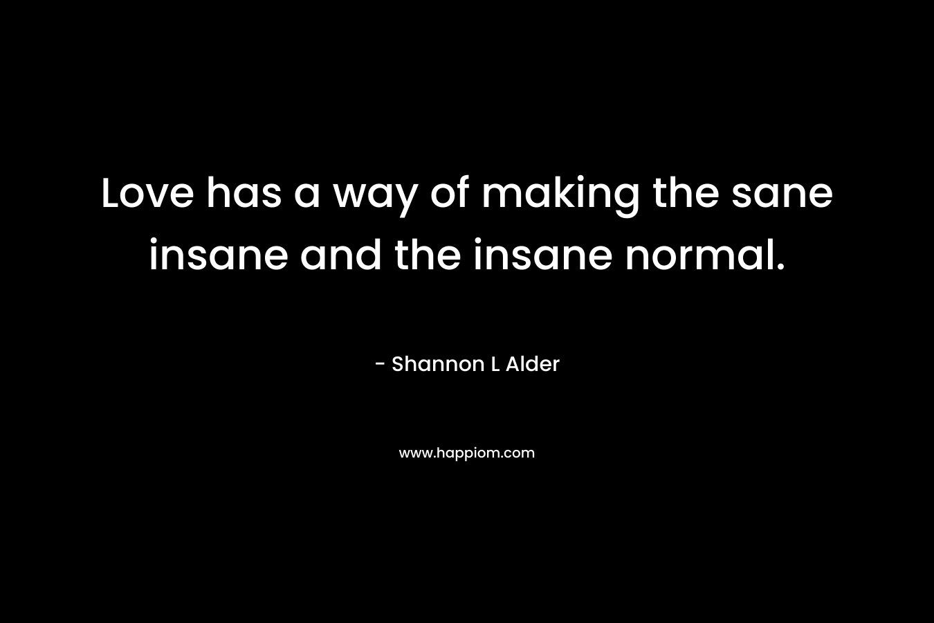 Love has a way of making the sane insane and the insane normal. – Shannon L Alder