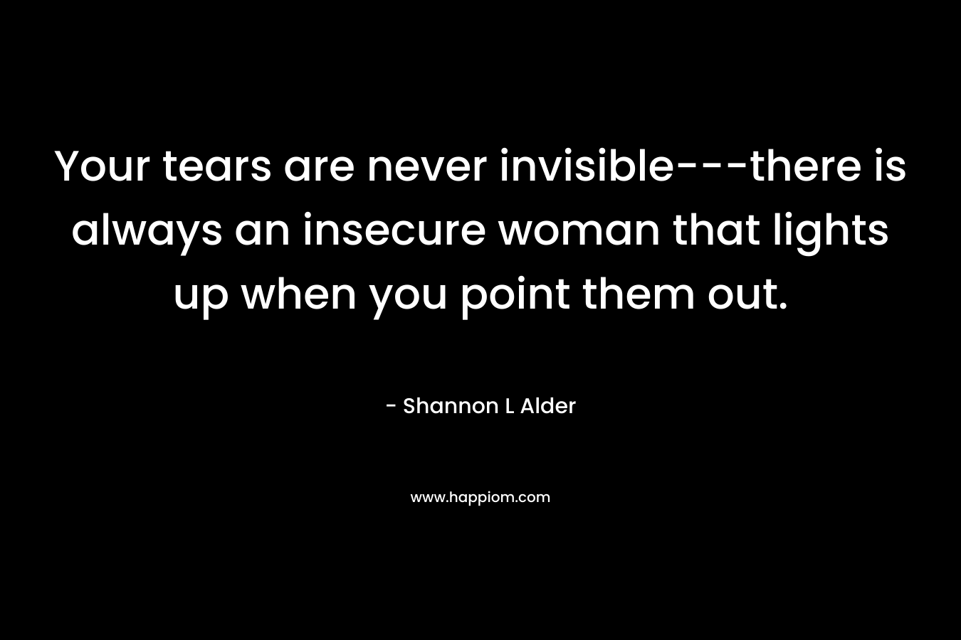 Your tears are never invisible—there is always an insecure woman that lights up when you point them out. – Shannon L Alder