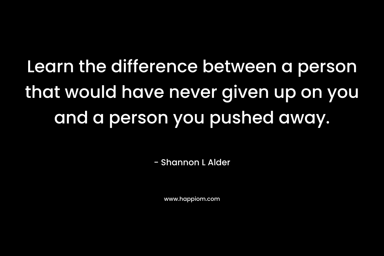 Learn the difference between a person that would have never given up on you and a person you pushed away. – Shannon L Alder
