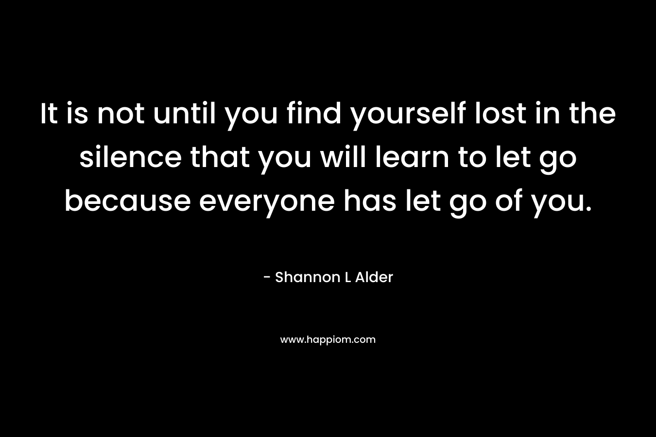 It is not until you find yourself lost in the silence that you will learn to let go because everyone has let go of you. – Shannon L Alder