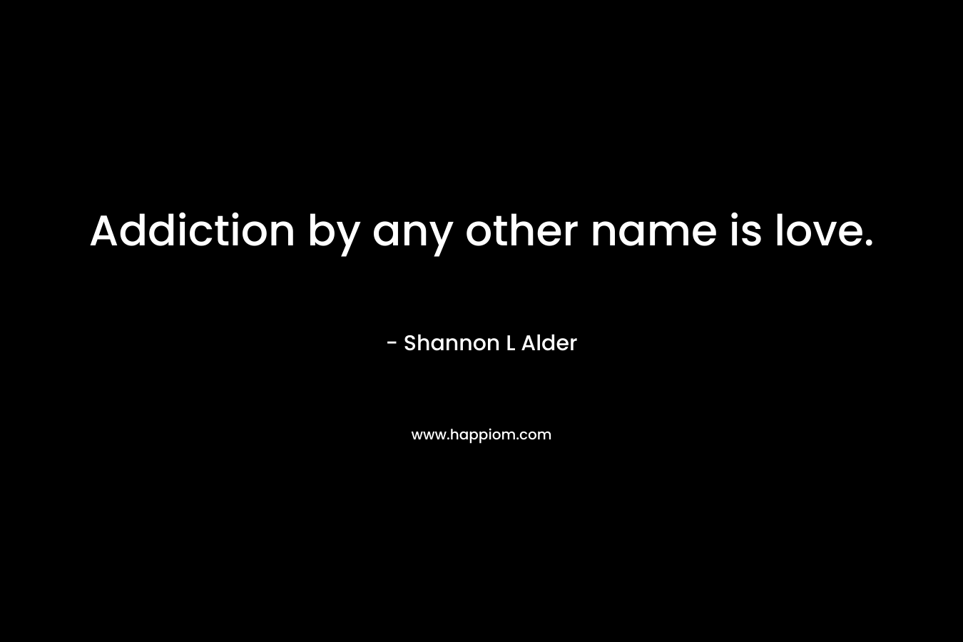 Addiction by any other name is love. – Shannon L Alder