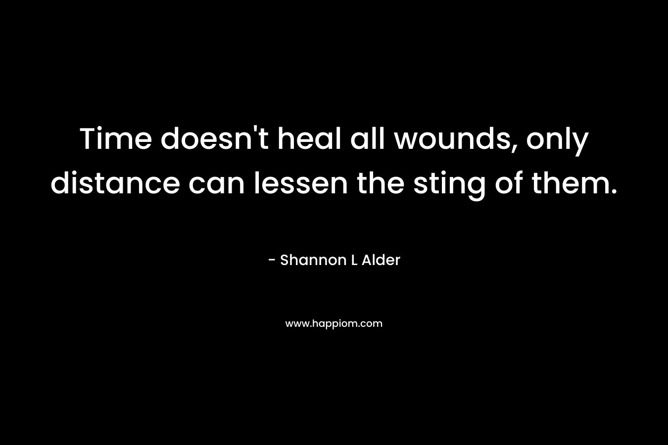 Time doesn’t heal all wounds, only distance can lessen the sting of them. – Shannon L Alder