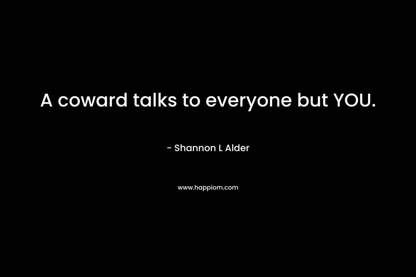 A coward talks to everyone but YOU.