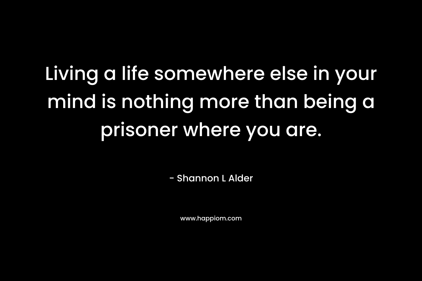 Living a life somewhere else in your mind is nothing more than being a prisoner where you are.