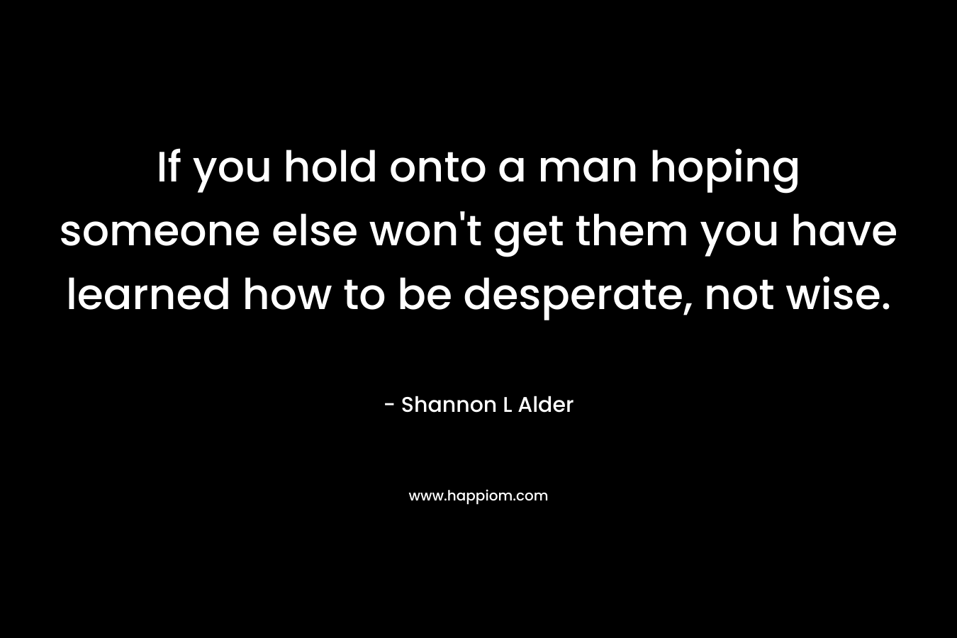 If you hold onto a man hoping someone else won't get them you have learned how to be desperate, not wise.