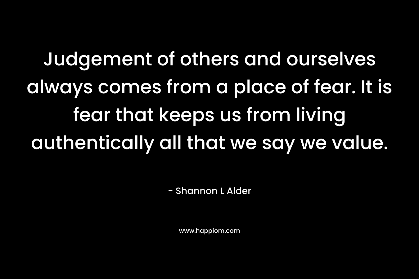 Judgement of others and ourselves always comes from a place of fear. It is fear that keeps us from living authentically all that we say we value.