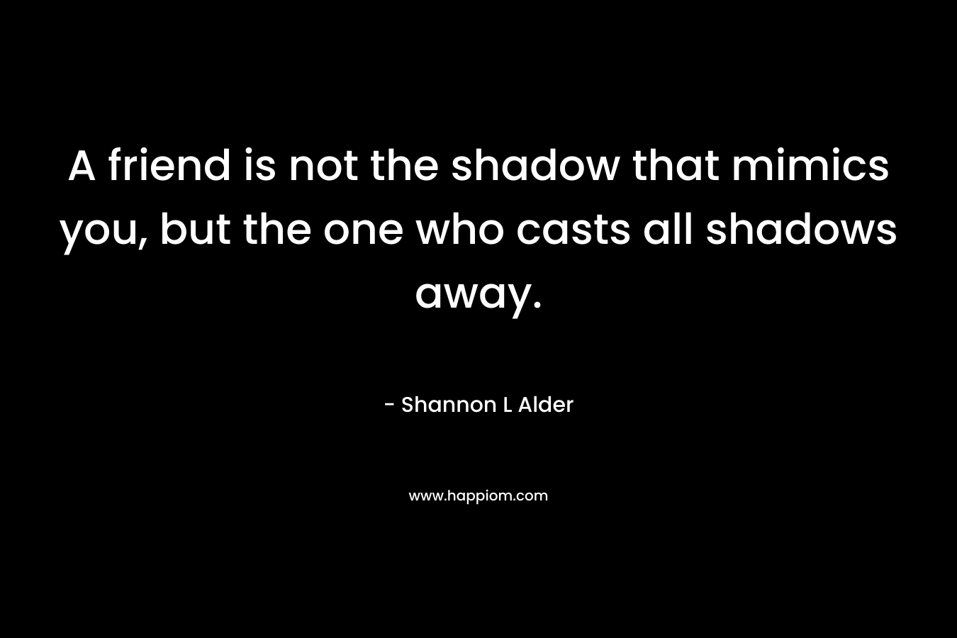 A friend is not the shadow that mimics you, but the one who casts all shadows away. – Shannon L Alder