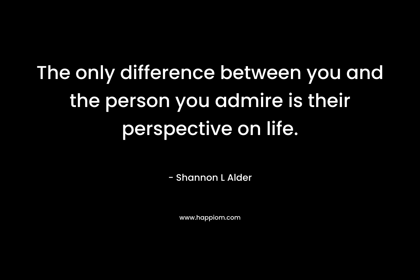 The only difference between you and the person you admire is their perspective on life.