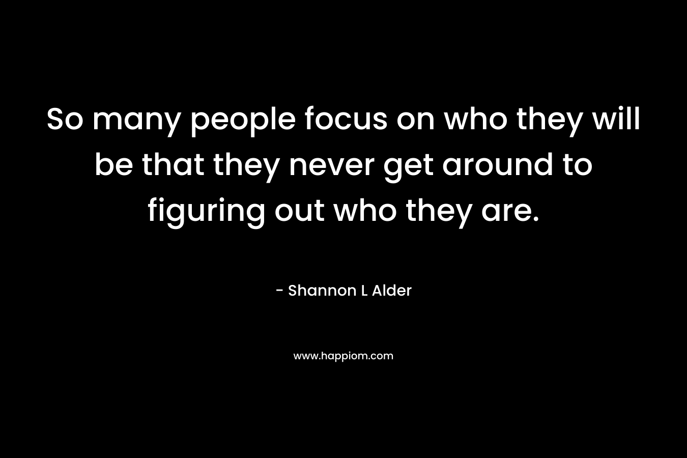 So many people focus on who they will be that they never get around to figuring out who they are.