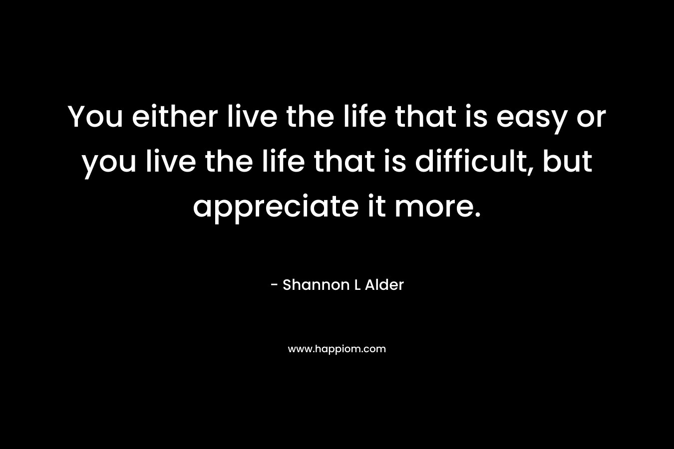You either live the life that is easy or you live the life that is difficult, but appreciate it more.