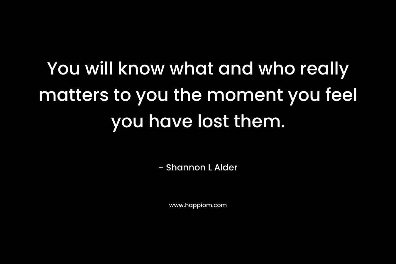You will know what and who really matters to you the moment you feel you have lost them.