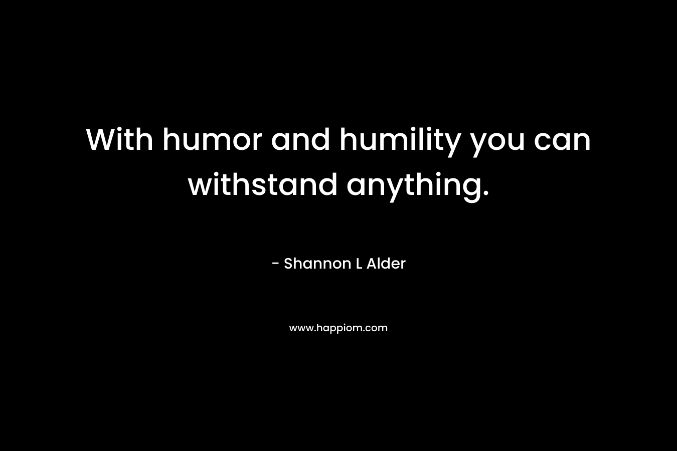With humor and humility you can withstand anything.