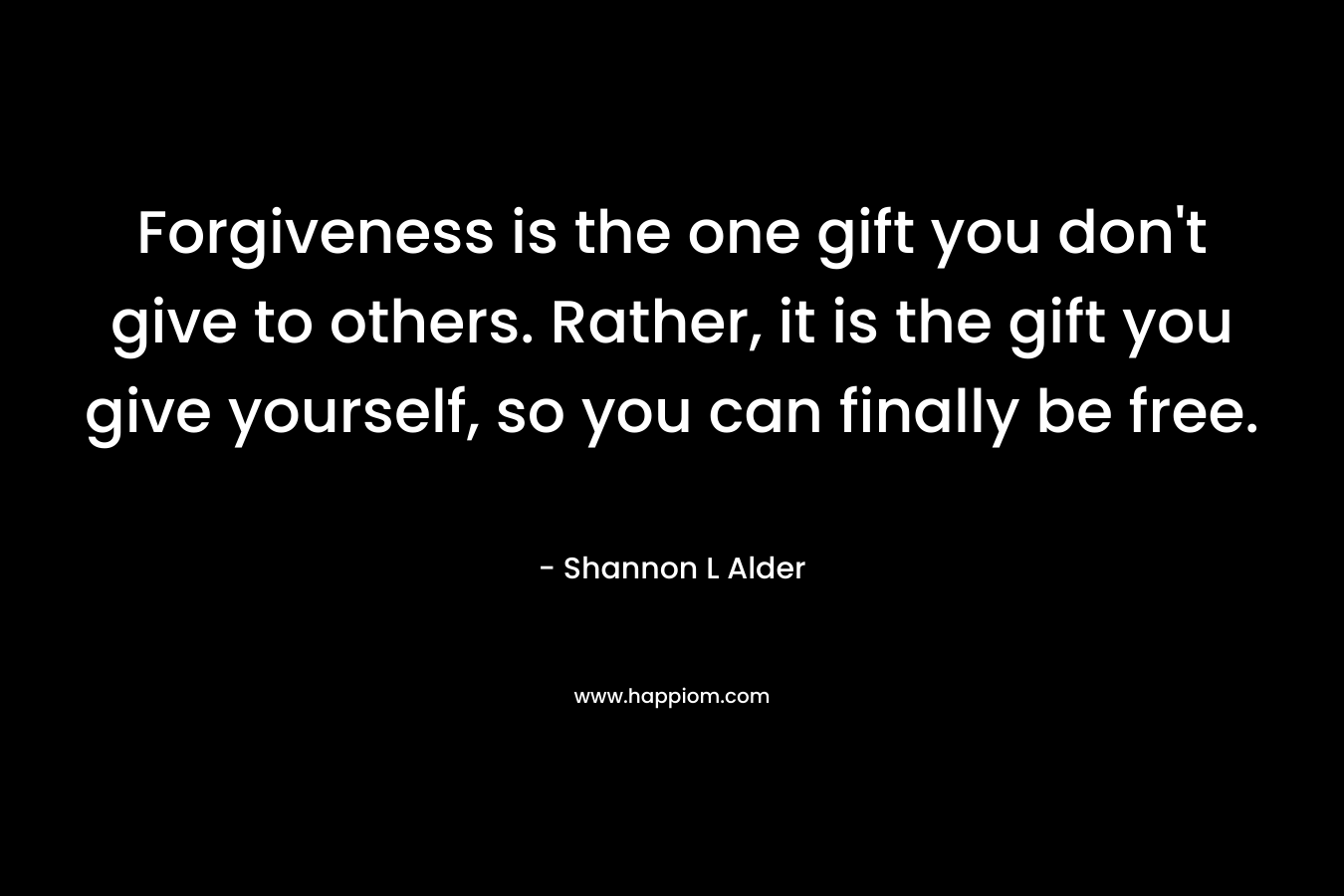 Forgiveness is the one gift you don't give to others. Rather, it is the gift you give yourself, so you can finally be free.