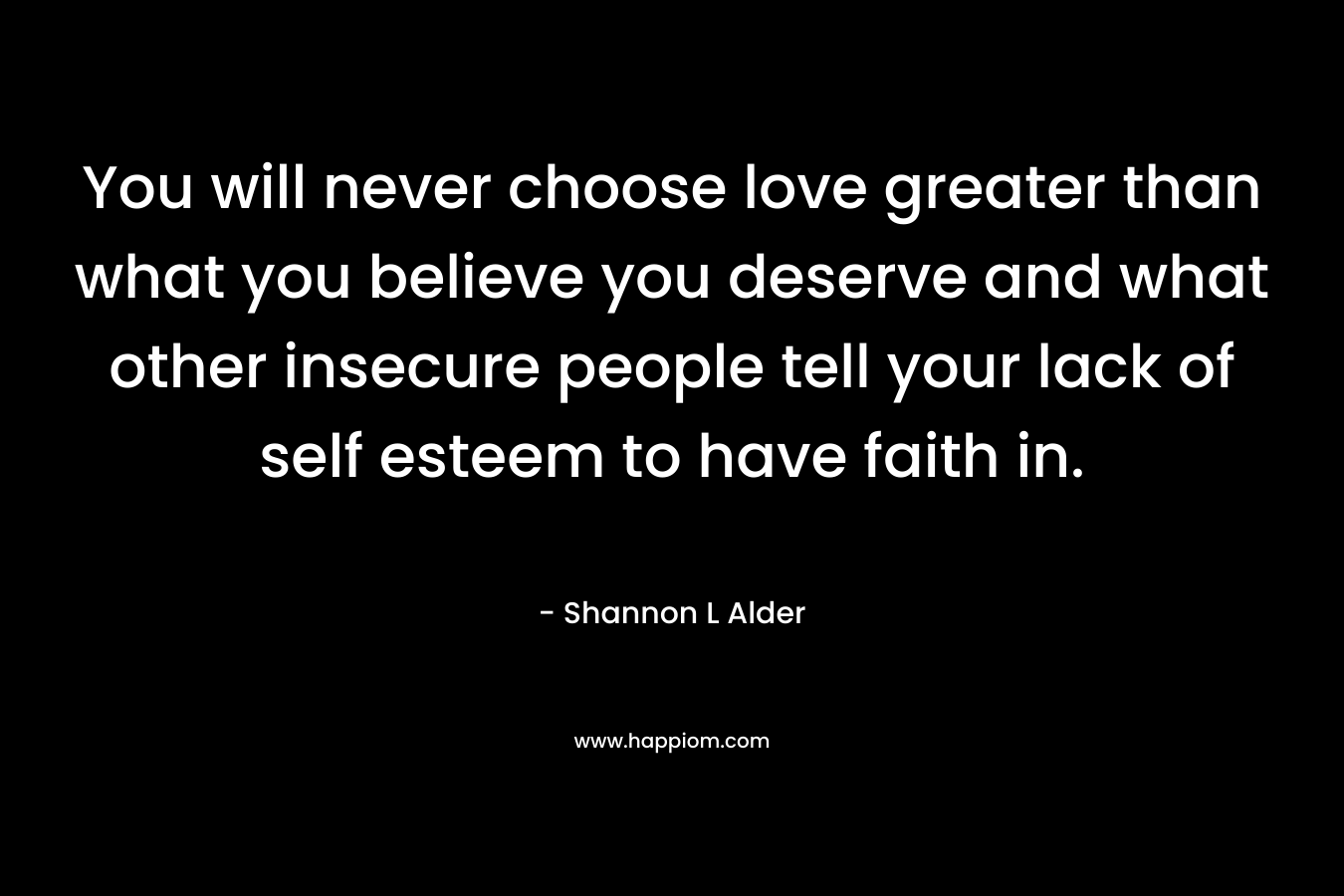 You will never choose love greater than what you believe you deserve and what other insecure people tell your lack of self esteem to have faith in.