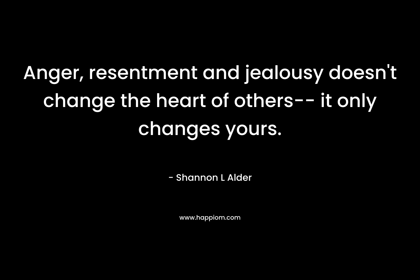 Anger, resentment and jealousy doesn't change the heart of others-- it only changes yours.