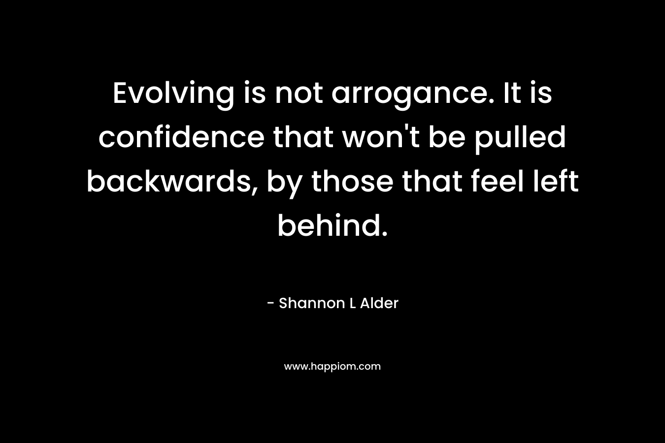 Evolving is not arrogance. It is confidence that won’t be pulled backwards, by those that feel left behind. – Shannon L Alder