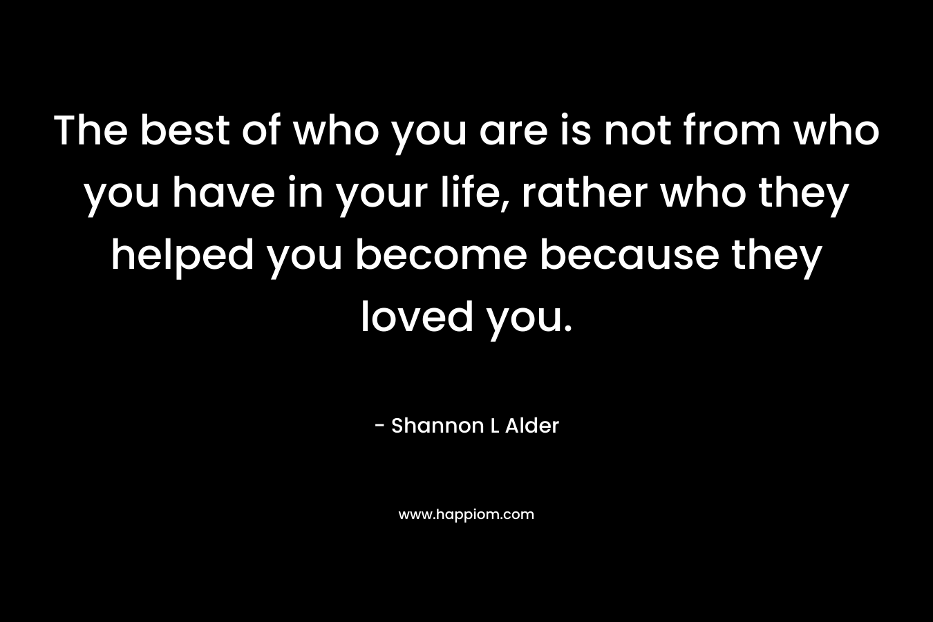 The best of who you are is not from who you have in your life, rather who they helped you become because they loved you.