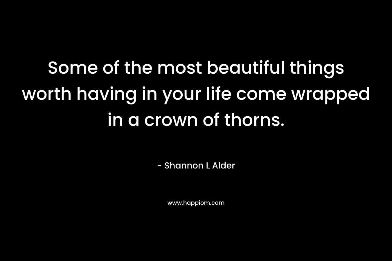 Some of the most beautiful things worth having in your life come wrapped in a crown of thorns.