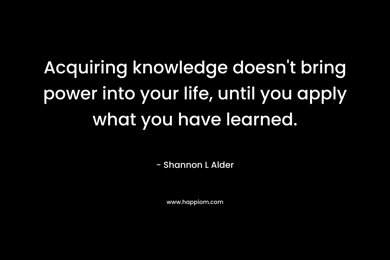 Acquiring knowledge doesn't bring power into your life, until you apply what you have learned.