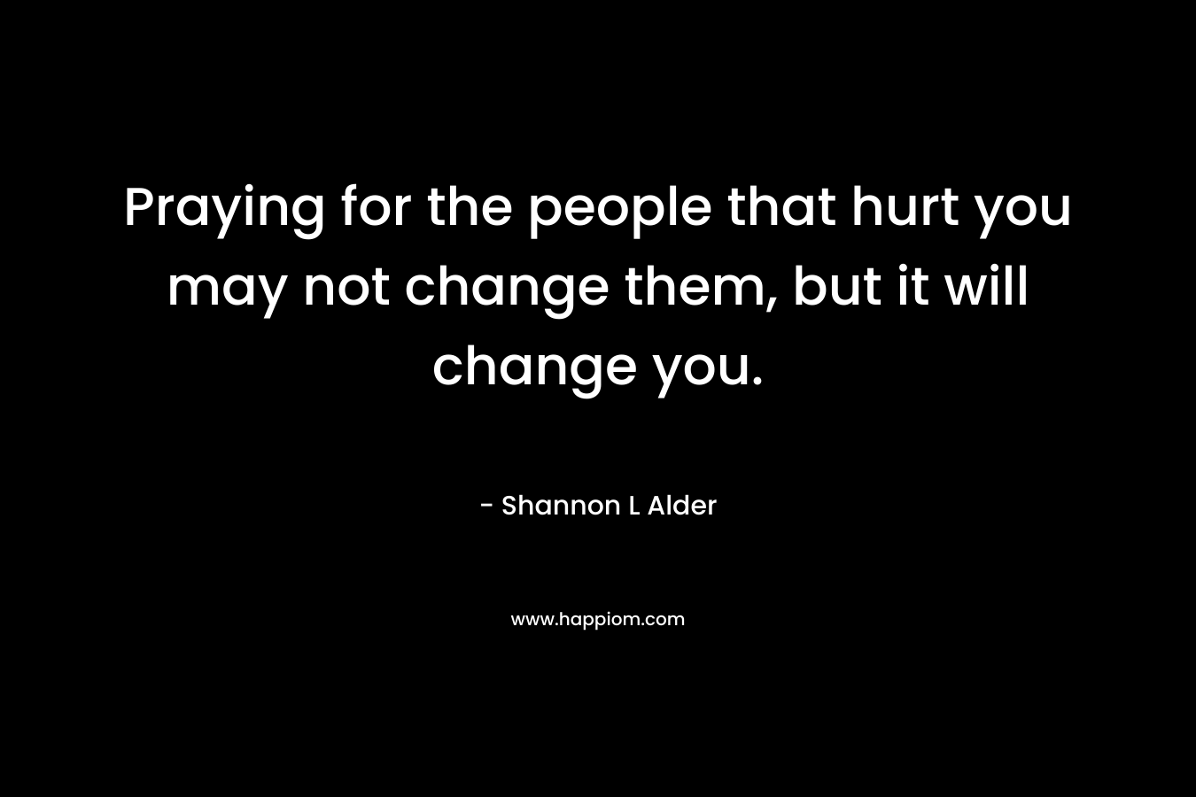 Praying for the people that hurt you may not change them, but it will change you.
