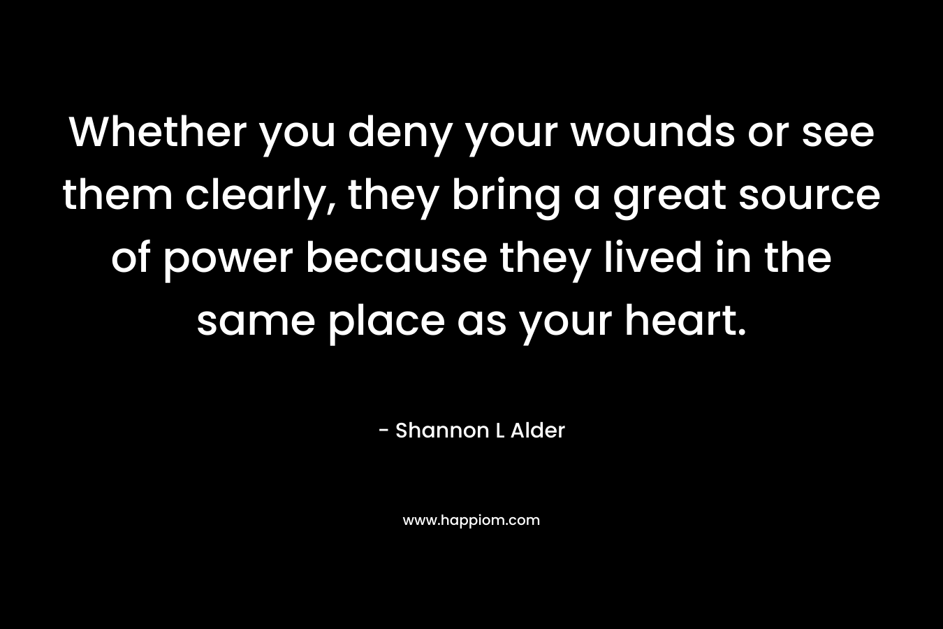 Whether you deny your wounds or see them clearly, they bring a great source of power because they lived in the same place as your heart.