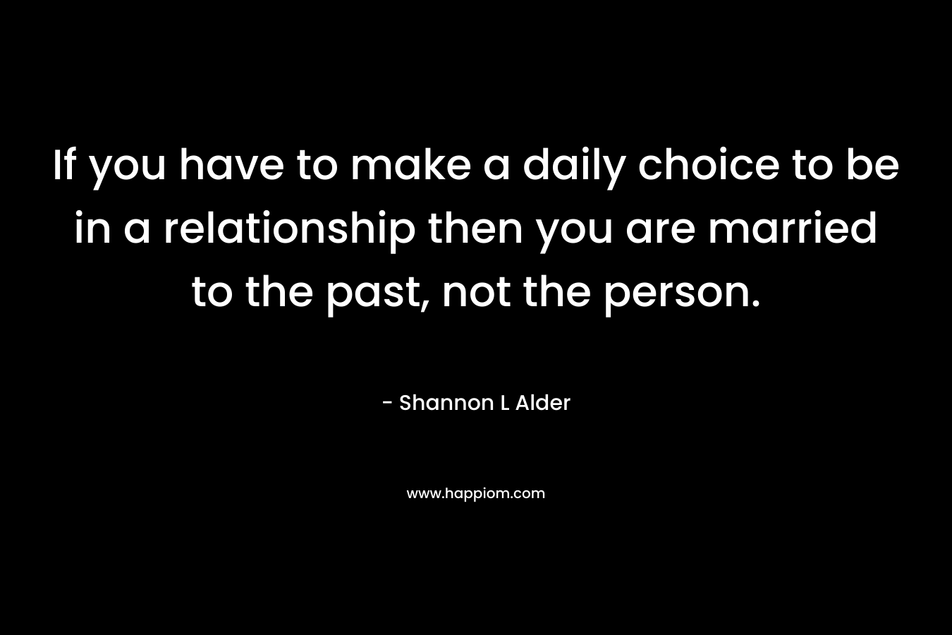 If you have to make a daily choice to be in a relationship then you are married to the past, not the person.