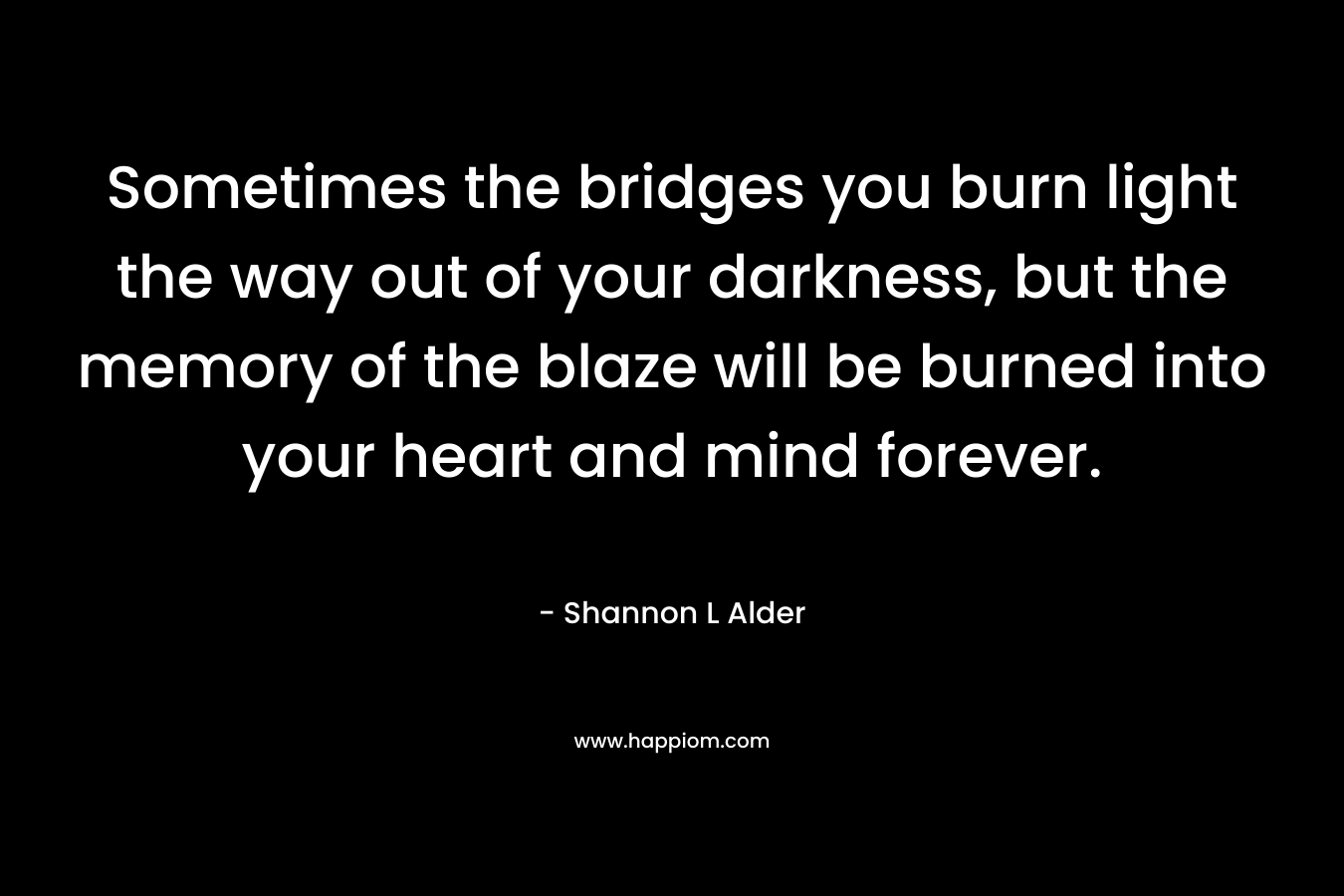 Sometimes the bridges you burn light the way out of your darkness, but the memory of the blaze will be burned into your heart and mind forever.