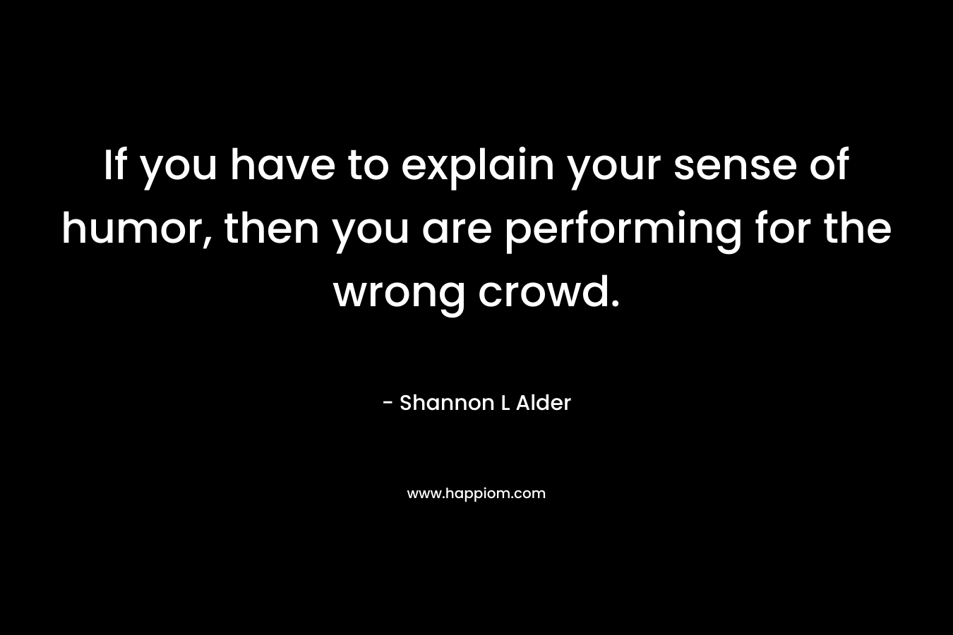 If you have to explain your sense of humor, then you are performing for the wrong crowd. – Shannon L Alder