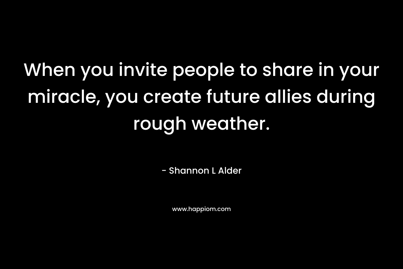 When you invite people to share in your miracle, you create future allies during rough weather.