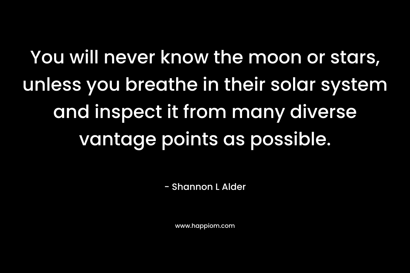 You will never know the moon or stars, unless you breathe in their solar system and inspect it from many diverse vantage points as possible.
