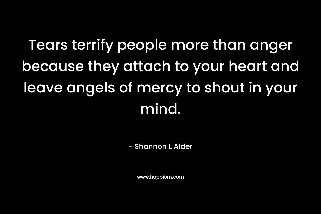 Tears terrify people more than anger because they attach to your heart and leave angels of mercy to shout in your mind.