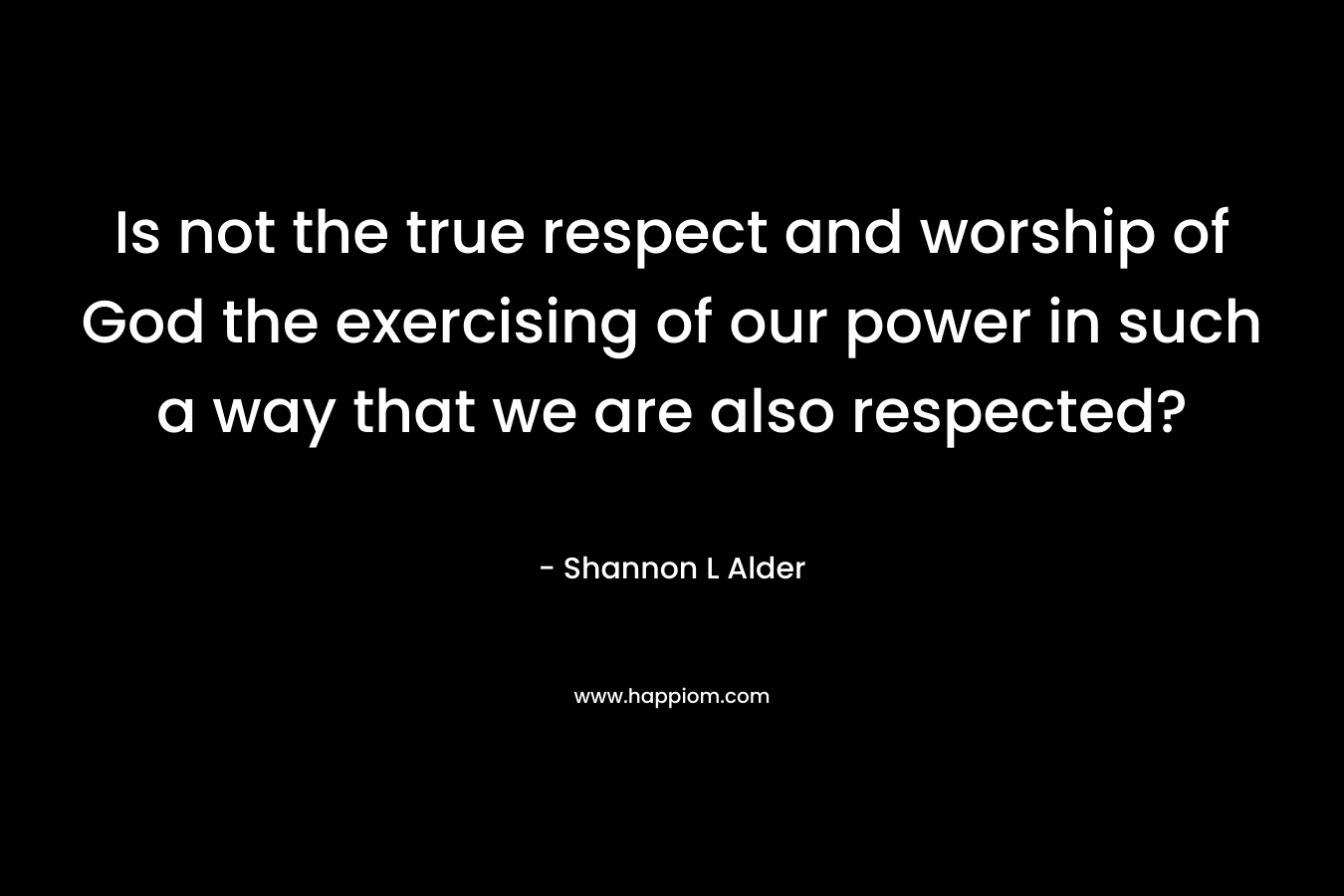 Is not the true respect and worship of God the exercising of our power in such a way that we are also respected?