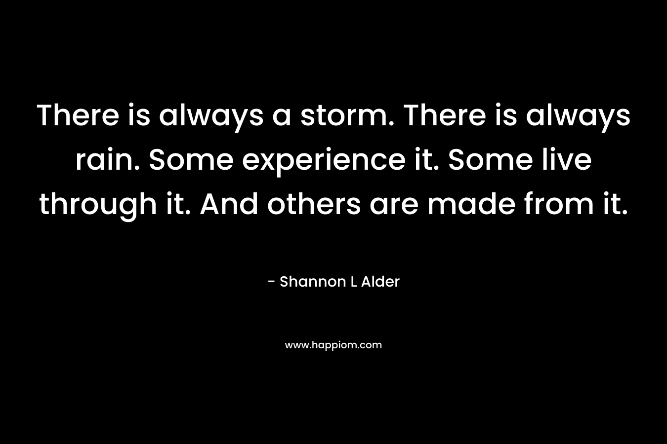 There is always a storm. There is always rain. Some experience it. Some live through it. And others are made from it. – Shannon L Alder
